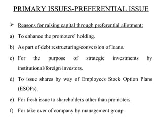 PRIMARY ISSUES-PREFERENTIAL ISSUE
 Reasons for raising capital through preferential allotment:
a) To enhance the promoters’ holding.
b) As part of debt restructuring/conversion of loans.
c) For the purpose of strategic investments by
institutional/foreign investors.
d) To issue shares by way of Employees Stock Option Plans
(ESOPs).
e) For fresh issue to shareholders other than promoters.
f) For take over of company by management group.
 