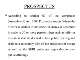  According to section 67 of the companies
(Amendment) Act, 2000 Prospectus means ‘where the
offer or invitation to subscribe for shares or debenture
is made to 50 or more persons, then such an offer or
invitation shall be deemed to be a public offering and
shall have to comply with all the provisions of the act
as well as the SEBI guidelines applicable to such
public offerings.
PROSPECTUS
 