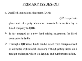 PRIMARY ISSUES-QIP
6. Qualified Institutions Placement (QIP):
QIP is a private
placement of equity shares or convertible securities by a
listed company to QIBs.
 It has emerged as a new fund raising investment for listed
companies in India.
 Through a QIP issue, funds can be raised from foreign as well
as domestic institutional investors without getting listed on a
foreign exchange, which is a lengthy and cumbersome affair.
 