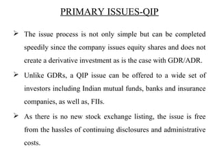 PRIMARY ISSUES-QIP
 The issue process is not only simple but can be completed
speedily since the company issues equity shares and does not
create a derivative investment as is the case with GDR/ADR.
 Unlike GDRs, a QIP issue can be offered to a wide set of
investors including Indian mutual funds, banks and insurance
companies, as well as, FIIs.
 As there is no new stock exchange listing, the issue is free
from the hassles of continuing disclosures and administrative
costs.
 