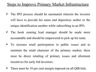 Steps to Improve Primary Market Infrastructure
 The IPO process should be automated wherein the investor
will have to provide his name and depository umber or the
unique identification number while subscribing to an IPO.
 The book running lead manager should be made more
accountable and should be empowered to pick up his team.
 To increase retail participation in public issues and to
maintain the retail character of the primary market, there
must be direct retailing of primary issues and allotment
incentives for early bid investors.
 There must be 10 per cent margin imposed on all QIB bids.
 