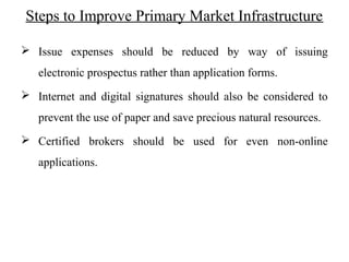 Steps to Improve Primary Market Infrastructure
 Issue expenses should be reduced by way of issuing
electronic prospectus rather than application forms.
 Internet and digital signatures should also be considered to
prevent the use of paper and save precious natural resources.
 Certified brokers should be used for even non-online
applications.
 