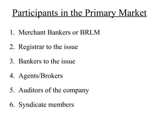 Participants in the Primary Market
1. Merchant Bankers or BRLM
2. Registrar to the issue
3. Bankers to the issue
4. Agents/Brokers
5. Auditors of the company
6. Syndicate members
 