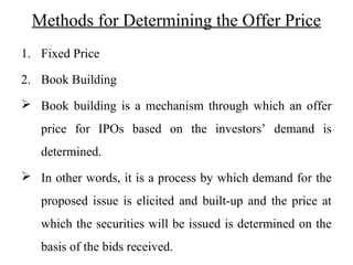 Methods for Determining the Offer Price
1. Fixed Price
2. Book Building
 Book building is a mechanism through which an offer
price for IPOs based on the investors’ demand is
determined.
 In other words, it is a process by which demand for the
proposed issue is elicited and built-up and the price at
which the securities will be issued is determined on the
basis of the bids received.
 