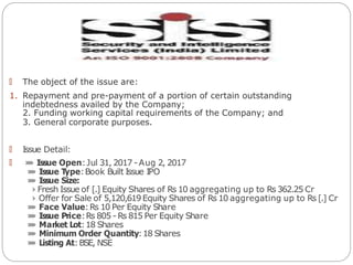 🠶 The object of the issue are:
1. Repayment and pre-payment of a portion of certain outstanding
indebtedness availed by the Company;
2. Funding working capital requirements of the Company; and
3. General corporate purposes.
🠶 Issue Detail:
🠶 »
» Issue Open:Jul 31, 2017 -Aug 2, 2017
»
» Issue Type:Book Built Issue IPO
»
» Issue Size:
› Fresh Issue of [.] Equity Shares of Rs 10 aggregating up to Rs 362.25 Cr
› Offer for Sale of 5,120,619Equity Shares of Rs 10 aggregating up to Rs [.] Cr
»
» Face Value:Rs 10 Per Equity Share
»
» Issue Price:Rs 805 - Rs 815 Per Equity Share
»
» Market Lot:18 Shares
»
» Minimum Order Quantity:18 Shares
»
» Listing At:BSE, NSE
 