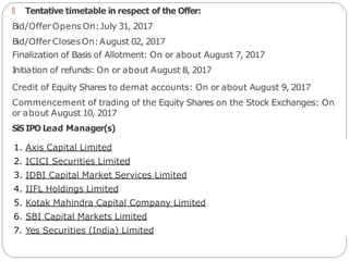 🠶 Tentative timetable in respect of the Offer:
Bid/Offer Opens On:July 31, 2017
Bid/Offer ClosesOn:August 02, 2017
Finalization of Basis of Allotment: On or about August 7, 2017
Initiation of refunds: On or about August 8, 2017
Credit of Equity Shares to demat accounts: On or about August 9, 2017
Commencement of trading of the Equity Shares on the Stock Exchanges: On
or about August 10, 2017
SiS IPO Lead Manager(s)
1. Axis Capital Limited
2. ICICI Securities Limited
3. IDBI Capital Market Services Limited
4. IIFL Holdings Limited
5. Kotak Mahindra Capital Company Limited
6. SBI Capital Markets Limited
7. Yes Securities (India) Limited
 