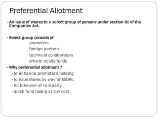 Preferential Allotment
- An issue of shares to a select group of persons under section 81 of the
Companies Act.
- Select group consists of
promoters
foreign partners
technical collaborators
private equity funds
- Why preferential allotment ?
- to enhance promoter’s holding
- to issue shares by way of ESOPs.
- for takeover of company
- quick fund raising at low cost
 