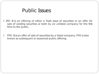 Public Issues
🠶 IPO :It is an offering of either a fresh issue of securities or an offer for
sale of existing securities or both by an unlisted company for the first
time to the public.
🠶 FPO :It is an offer of sale of securities by a listed company. FPO is also
known as subsequent or seasoned public offering.
 