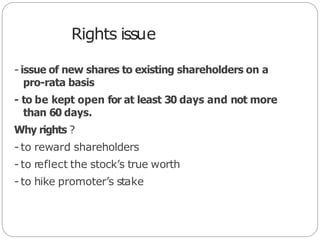 Rights issue
- issue of new shares to existing shareholders on a
pro-rata basis
- to be kept open for at least 30 days and not more
than 60 days.
Why rights ?
- to reward shareholders
- to reflect the stock’s true worth
- to hike promoter’s stake
 