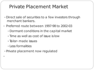 Private Placement Market
- Direct sale of securities to a few investors through
merchant bankers.
- Preferred route between 1997-98 to 2002-03
- Dormant conditions in the capital market
- Time as well as cost of issue islow
- T
ailor- made issues
- Less formalities
- Private placement now regulated
-
 