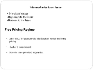 Intermediaries to an issue
- Merchant banker
-Registrars to the Issue
-Bankers to the Issue
Free Pricing Regime
• After 1992, the promoter and the merchant banker decide the
pricing
• Earlier it was misused
• Now the issue price is to be justified
 