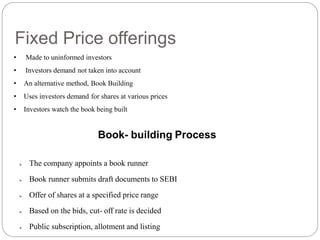 • Made to uninformed investors
• Investors demand not taken into account
• An alternative method, Book Building
• Uses investors demand for shares at various prices
• Investors watch the book being built
Fixed Price offerings
Book- building Process
 The company appoints a book runner
 Book runner submits draft documents to SEBI
 Offer of shares at a specified price range
 Based on the bids, cut- off rate is decided
 Public subscription, allotment and listing
 