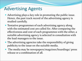Advertising Agents
 Advertising plays a key role in promoting the public issue.
Hence, the past track record of the advertising agency is
studied carefully.
 Tentative programmes of each advertising agency along
with the estimated cost are called for. After comparing the
effectiveness and cost of each programmes with the other, a
suitable advertising agency is selected in consultation with
the lead managers to the issue.
 The advertising agencies take the responsibility of giving
publicity to the issue on the suitable media.
 The media may be newspapers/magzines/hoardings/ press
release or a combination of all.
 