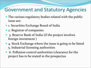 Government and Statutory Agencies
 The various regulatory bodies related with the public
issue are:
 1. Securities Exchange Board of India
 2. Registrar of companies
 3. Reserve Bank of India (if the project involves
foreign investment )
 4. Stock Exchange where the issue is going to be listed
5. Industrial licensing authorities
 6. Pollution control authorities (clearance for the
project has to be stated in the prospectus
 