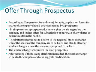 Offer Through Prospectus
 According to Companies (Amendment) Act 1985, application forms for
shares of a company should be accompanied by a prospectus
 . In simple terms a prospectus document gives details regarding the
company and invites offers for subscription or purchase of any shares or
debentures from the public.
 The draft prospectus has to be sent to the Regional Stock Exchange
where the shares of the company are to be listed and also to all other
stock exchanges where the shares are proposed to be listed.
 The stock exchange scrutinizes the draft prospectus.
 After scrutiny if there is any clarification needed, the stock exchange
writes to the company and also suggests modification
 