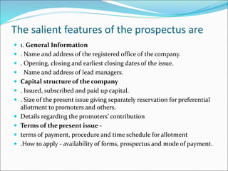 The salient features of the prospectus are
 1. General Information
 . Name and address of the registered office of the company.
 . Opening, closing and earliest closing dates of the issue.
 Name and address of lead managers.
 Capital structure of the company
 . Issued, subscribed and paid up capital.
 . Size of the present issue giving separately reservation for preferential
allotment to promoters and others.
 Details regarding the promoters’ contribution
 Terms of the present issue -
 terms of payment, procedure and time schedule for allotment
 .How to apply - availability of forms, prospectus and mode of payment.
 