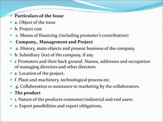  Particulars of the Issue
 a. Object of the issue
 b. Project cost
 c. Means of financing (including promoter’s contribution)
 Company,. Management and Project
 a. History, main objects and present business of the company.
 b. Subsidiary (ies) of the company, if any
 c Promoters and their back ground. Names, addresses and occupation
of managing directors and other directors
 e. Location of the project.
 f. Plant and machinery, technological process etc.
 g. Collaboration or assistance in marketing by the collaborators.
 The product
 1. Nature of the products-consumer/industrial and end users.
 2. Export possibilities and export obligations,
 