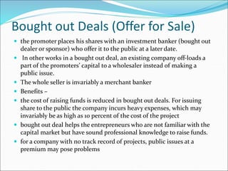 Bought out Deals (Offer for Sale)
 the promoter places his shares with an investment banker (bought out
dealer or sponsor) who offer it to the public at a later date.
 In other works in a bought out deal, an existing company off-loads a
part of the promoters’ capital to a wholesaler instead of making a
public issue.
 The whole seller is invariably a merchant banker
 Benefits –
 the cost of raising funds is reduced in bought out deals. For issuing
share to the public the company incurs heavy expenses, which may
invariably be as high as 10 percent of the cost of the project
 bought out deal helps the entrepreneurs who are not familiar with the
capital market but have sound professional knowledge to raise funds.
 for a company with no track record of projects, public issues at a
premium may pose problems
 