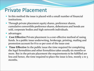Private Placement
 In this method the issue is placed with a small number of financial
institutions.
 Through private placement equity shares, preference shares,
cumulative convertible preference shares, debentures and bonds are
sold, corporate bodies and high networth individuals.
 advantages:
 Cost Effective Private placement is a cost-effective method of rasing
funds. In a public issue underwritng, brokerage, printing, mailing and
promotion account for 8 to 10 per cent of the issue cost
 Time Effective In the public issue the time required for completing
the legal formalities and other formalities takes usually six months or
more. But in the private placement the requirements to be fulfilled are
less and hence, the time required to place the issue is less, mostly 2 to 3
months.
 