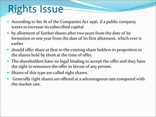 Rights Issue
 According to Sec 81 of the Companies Act 1956, if a public company
wants to increase its subscribed capital
 by allotment of further shares after two years from the date of its
formation or one year from the date of its first allotment, which ever is
earlier
 should offer share at first to the existing share holders in proportion to
the shares held by them at the time of offer.
 The shareholders have no legal binding to accept the offer and they have
the right to renounce the offer in favour of any person.
 Shares of this type are called right shares.
 Generally right shares are offered at a advantageous rate compared with
the market rate.
 