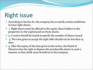 Right issue
 According to Section 81, the company has to satisfy certain conditions
to issue right shares.
 1. Right shares must be offered to the equity share holders in the
proportion to the capital paid on those shares.
 2. A notice should be issued to specify the number of shares issued.
 3. The time given to accept the right offer should not be less than 15
days.
 4. After the expiry of the time given in the notice, the Board of
Directors has the right to dispose the unsubscribe shares in such a
manner, as they think most beneficial to the company.
 