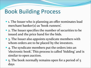 Book Building Process
 1. The Issuer who is planning an offer nominates lead
merchant banker(s) as ‘book runners’.
 2. The Issuer specifies the number of securities to be
issued and the price band for the bids.
 3. The Issuer also appoints syndicate members with
whom orders are to be placed by the investors.
 4. The syndicate members put the orders into an
‘electronic book’. This process is called ‘bidding’ and is
similar to open auction.
 5. The book normally remains open for a period of 5
days
 