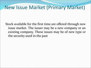 New Issue Market (Primary Market)
Stock available for the first time are offered through new
issue market. The issuer may be a new company or an
existing company. These issues may be of new type or
the security used in the past
 