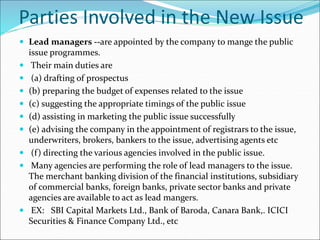 Parties Involved in the New Issue
 Lead managers --are appointed by the company to mange the public
issue programmes.
 Their main duties are
 (a) drafting of prospectus
 (b) preparing the budget of expenses related to the issue
 (c) suggesting the appropriate timings of the public issue
 (d) assisting in marketing the public issue successfully
 (e) advising the company in the appointment of registrars to the issue,
underwriters, brokers, bankers to the issue, advertising agents etc
 (f) directing the various agencies involved in the public issue.
 Many agencies are performing the role of lead managers to the issue.
The merchant banking division of the financial institutions, subsidiary
of commercial banks, foreign banks, private sector banks and private
agencies are available to act as lead mangers.
 EX: SBI Capital Markets Ltd., Bank of Baroda, Canara Bank,. ICICI
Securities & Finance Company Ltd., etc
 