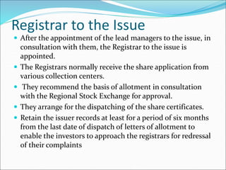 Registrar to the Issue
 After the appointment of the lead managers to the issue, in
consultation with them, the Registrar to the issue is
appointed.
 The Registrars normally receive the share application from
various collection centers.
 They recommend the basis of allotment in consultation
with the Regional Stock Exchange for approval.
 They arrange for the dispatching of the share certificates.
 Retain the issuer records at least for a period of six months
from the last date of dispatch of letters of allotment to
enable the investors to approach the registrars for redressal
of their complaints
 