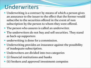 Underwriters
 Underwriting is a contract by means of which a person gives
an assurance to the issuer to the effect that the former would
subscribe to the securities offered in the event of non
subscription by the person to whom they were offered.
 The person who assures is called an underwriter.
 The underwriters do not buy and sell securities. They stand
as back-up supporters
 underwriting is done for a commission.
 Underwriting provides an insurance against the possibility
of inadequate subscription.
 Underwriters are divided into two categories
 (i) financial institutions and banks
 (ii) brokers and approved investment compnies
 