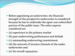 Before appointing an underwriter, the financial
strength of the prospective underwriter is considered
because he has to undertake the agree non-subscribed
portion of the public issue. The other aspects
considered are
 (a) experience in the primary market
 (b) past underwriting performance and default
 (c) outstanding underwrting commitment
 (d) the network of investor clientele of the under
underwriter and
 (e) his overall reputation.
 