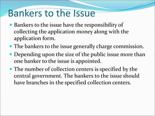 Bankers to the Issue
 Bankers to the issue have the responsibility of
collecting the application money along with the
application form.
 The bankers to the issue generally charge commission.
 Depending upon the size of the public issue more than
one banker to the issue is appointed.
 The number of collection centers is specified by the
central government. The bankers to the issue should
have branches in the specified collection centers.
 