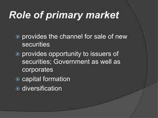 Role of primary market

  provides the channel for sale of new
   securities
  provides opportunity to issuers of
   securities; Government as well as
   corporates
  capital formation
  diversification
 