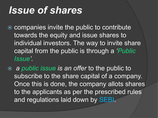 Issue of shares
 companies invite the public to contribute
  towards the equity and issue shares to
  individual investors. The way to invite share
  capital from the public is through a ‘Public
  Issue’.
 a public issue is an offer to the public to
  subscribe to the share capital of a company.
  Once this is done, the company allots shares
  to the applicants as per the prescribed rules
  and regulations laid down by SEBI.
 