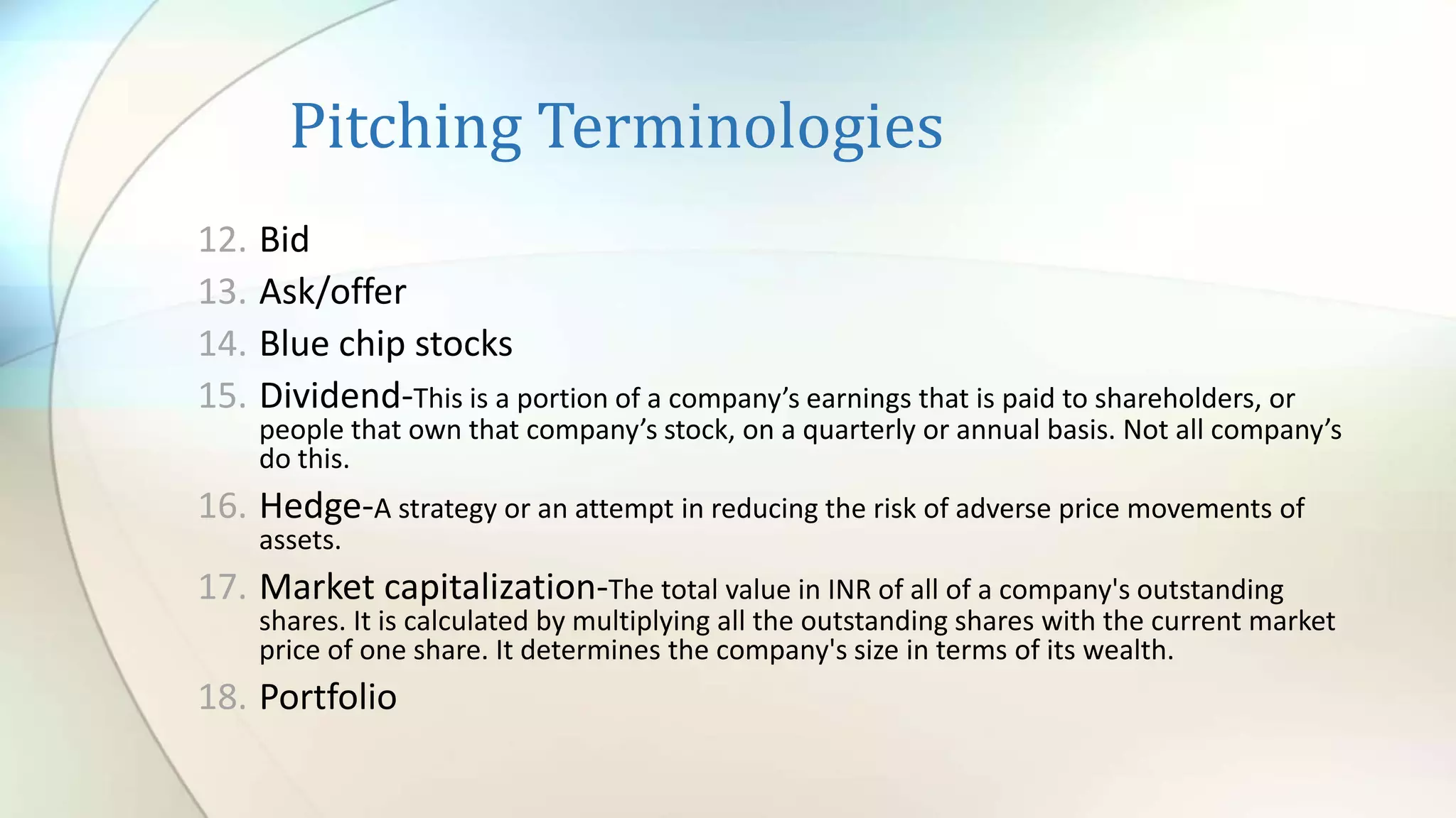 Pitching Terminologies
12. Bid
13. Ask/offer
14. Blue chip stocks
15. Dividend-This is a portion of a company’s earnings that is paid to shareholders, or
people that own that company’s stock, on a quarterly or annual basis. Not all company’s
do this.
16. Hedge-A strategy or an attempt in reducing the risk of adverse price movements of
assets.
17. Market capitalization-The total value in INR of all of a company's outstanding
shares. It is calculated by multiplying all the outstanding shares with the current market
price of one share. It determines the company's size in terms of its wealth.
18. Portfolio
 