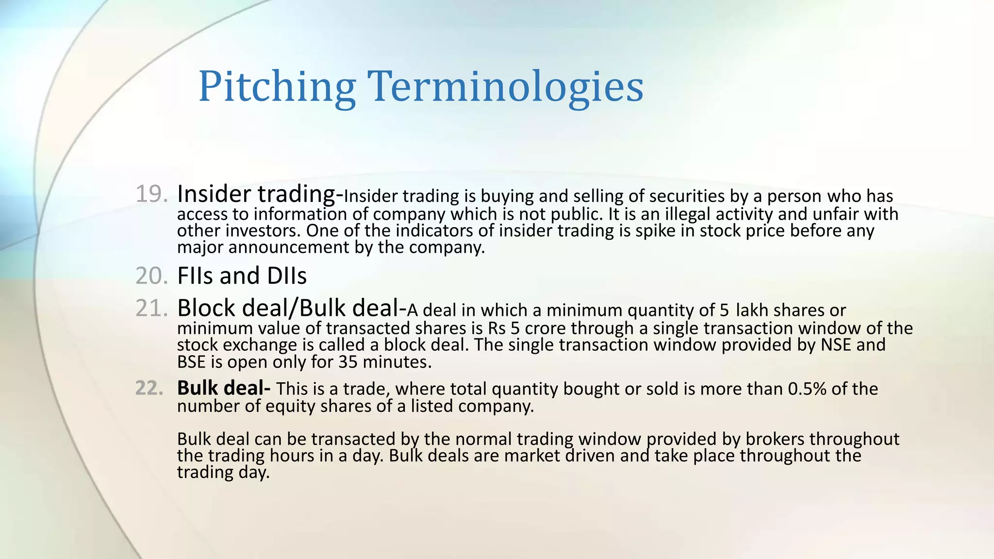 Pitching Terminologies
19. Insider trading-Insider trading is buying and selling of securities by a person who has
access to information of company which is not public. It is an illegal activity and unfair with
other investors. One of the indicators of insider trading is spike in stock price before any
major announcement by the company.
20. FIIs and DIIs
21. Block deal/Bulk deal-A deal in which a minimum quantity of 5 lakh shares or
minimum value of transacted shares is Rs 5 crore through a single transaction window of the
stock exchange is called a block deal. The single transaction window provided by NSE and
BSE is open only for 35 minutes.
22. Bulk deal- This is a trade, where total quantity bought or sold is more than 0.5% of the
number of equity shares of a listed company.
Bulk deal can be transacted by the normal trading window provided by brokers throughout
the trading hours in a day. Bulk deals are market driven and take place throughout the
trading day.
 