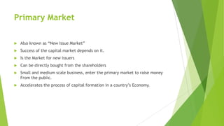 Primary Market
 Also known as “New Issue Market”
 Success of the capital market depends on it.
 Is the Market for new issuers
 Can be directly bought from the shareholders
 Small and medium scale business, enter the primary market to raise money
From the public.
 Accelerates the process of capital formation in a country’s Economy.
 
