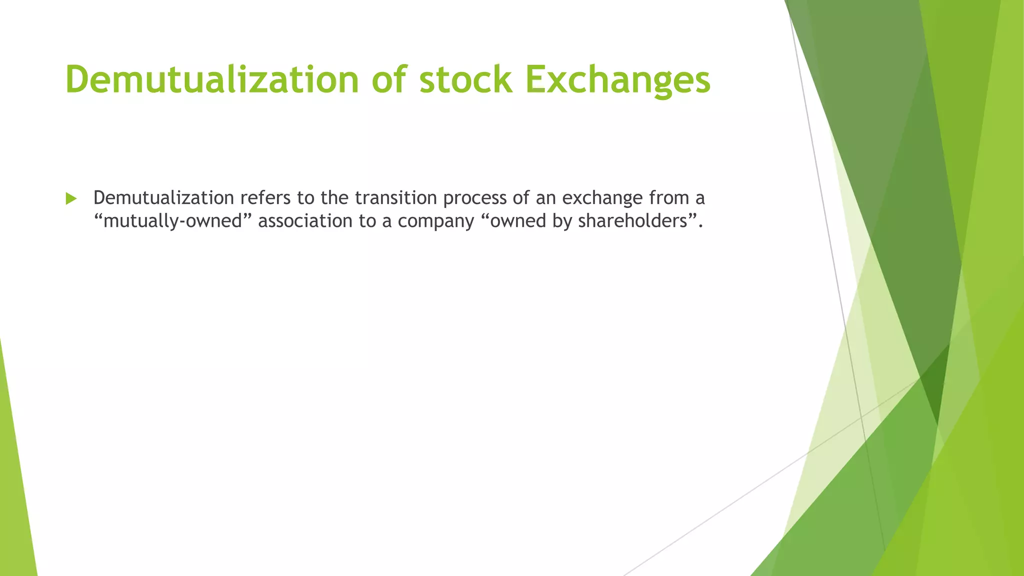 Demutualization of stock Exchanges
 Demutualization refers to the transition process of an exchange from a
“mutually-owned” association to a company “owned by shareholders”.
 