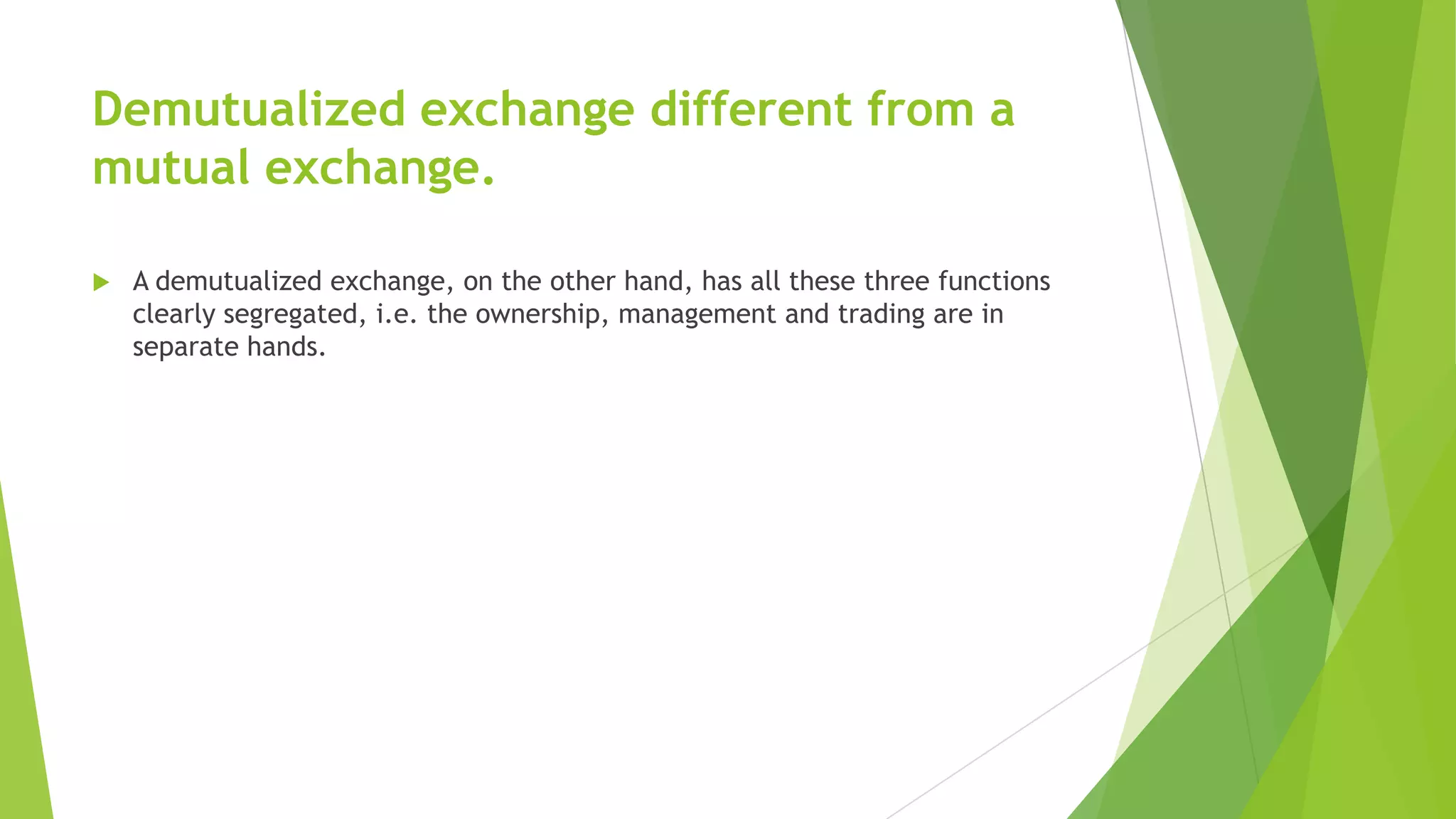 Demutualized exchange different from a
mutual exchange.
 A demutualized exchange, on the other hand, has all these three functions
clearly segregated, i.e. the ownership, management and trading are in
separate hands.
 