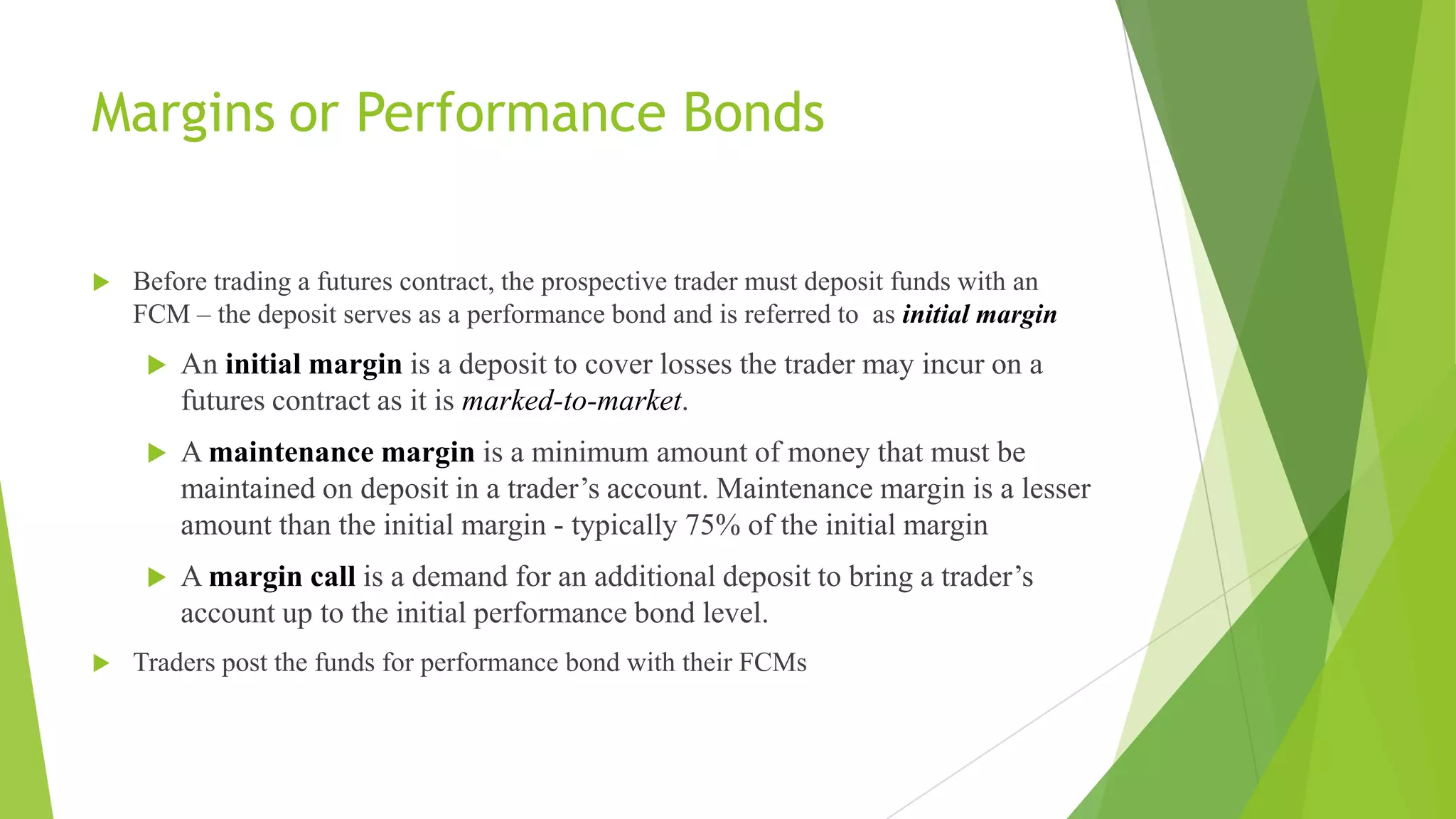 Margins or Performance Bonds
 Before trading a futures contract, the prospective trader must deposit funds with an
FCM – the deposit serves as a performance bond and is referred to as initial margin
 An initial margin is a deposit to cover losses the trader may incur on a
futures contract as it is marked-to-market.
 A maintenance margin is a minimum amount of money that must be
maintained on deposit in a trader’s account. Maintenance margin is a lesser
amount than the initial margin - typically 75% of the initial margin
 A margin call is a demand for an additional deposit to bring a trader’s
account up to the initial performance bond level.
 Traders post the funds for performance bond with their FCMs
 