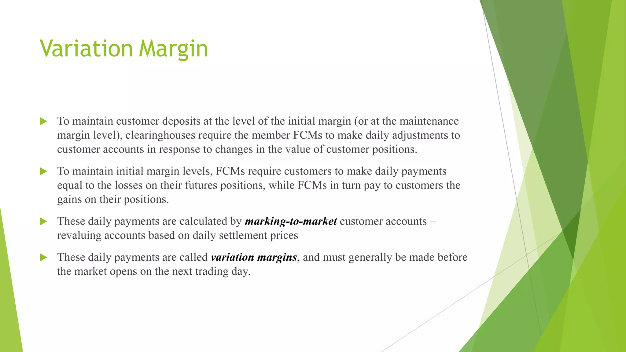 Variation Margin
 To maintain customer deposits at the level of the initial margin (or at the maintenance
margin level), clearinghouses require the member FCMs to make daily adjustments to
customer accounts in response to changes in the value of customer positions.
 To maintain initial margin levels, FCMs require customers to make daily payments
equal to the losses on their futures positions, while FCMs in turn pay to customers the
gains on their positions.
 These daily payments are calculated by marking-to-market customer accounts –
revaluing accounts based on daily settlement prices
 These daily payments are called variation margins, and must generally be made before
the market opens on the next trading day.
 
