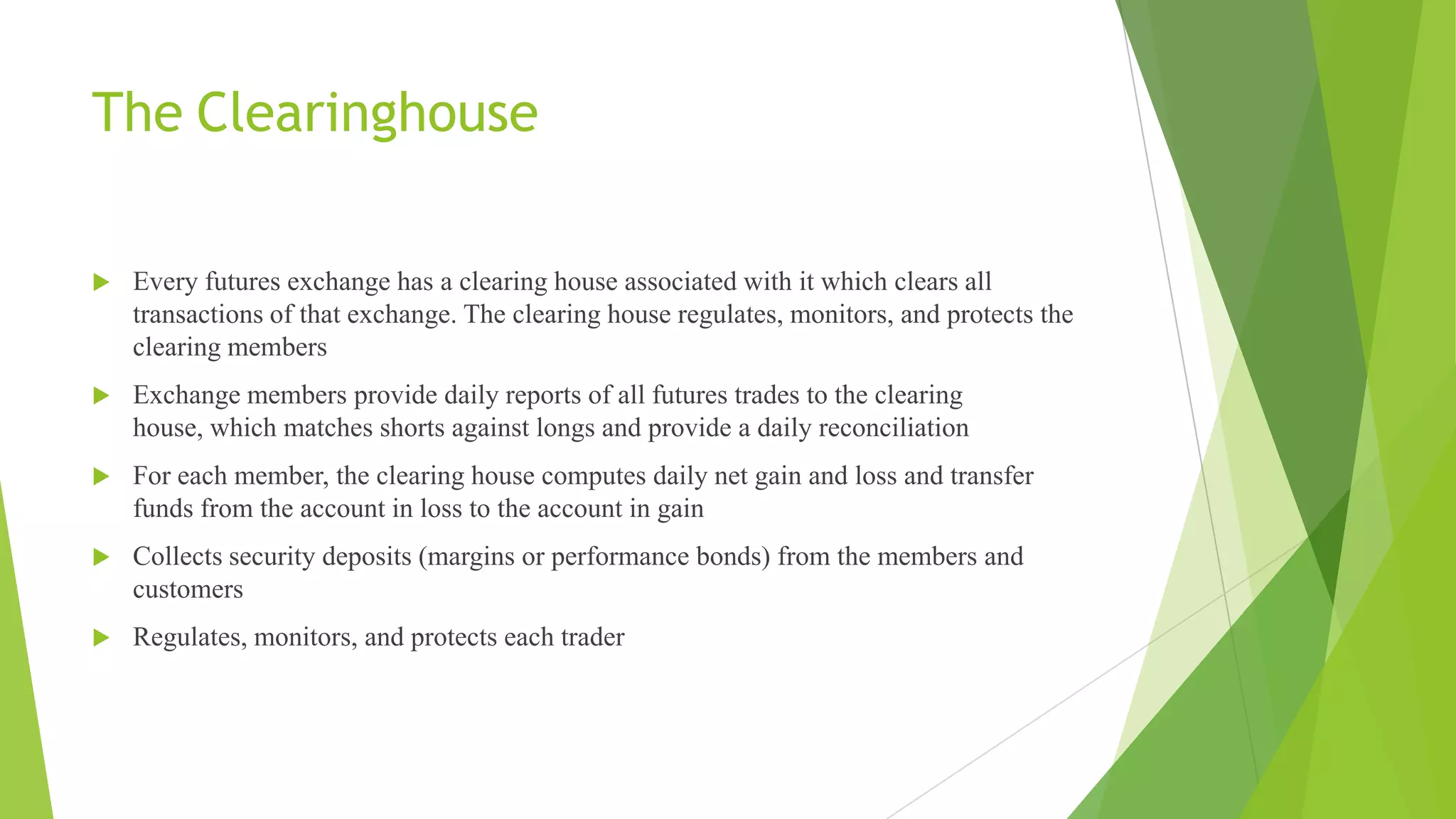 The Clearinghouse
 Every futures exchange has a clearing house associated with it which clears all
transactions of that exchange. The clearing house regulates, monitors, and protects the
clearing members
 Exchange members provide daily reports of all futures trades to the clearing
house, which matches shorts against longs and provide a daily reconciliation
 For each member, the clearing house computes daily net gain and loss and transfer
funds from the account in loss to the account in gain
 Collects security deposits (margins or performance bonds) from the members and
customers
 Regulates, monitors, and protects each trader
 