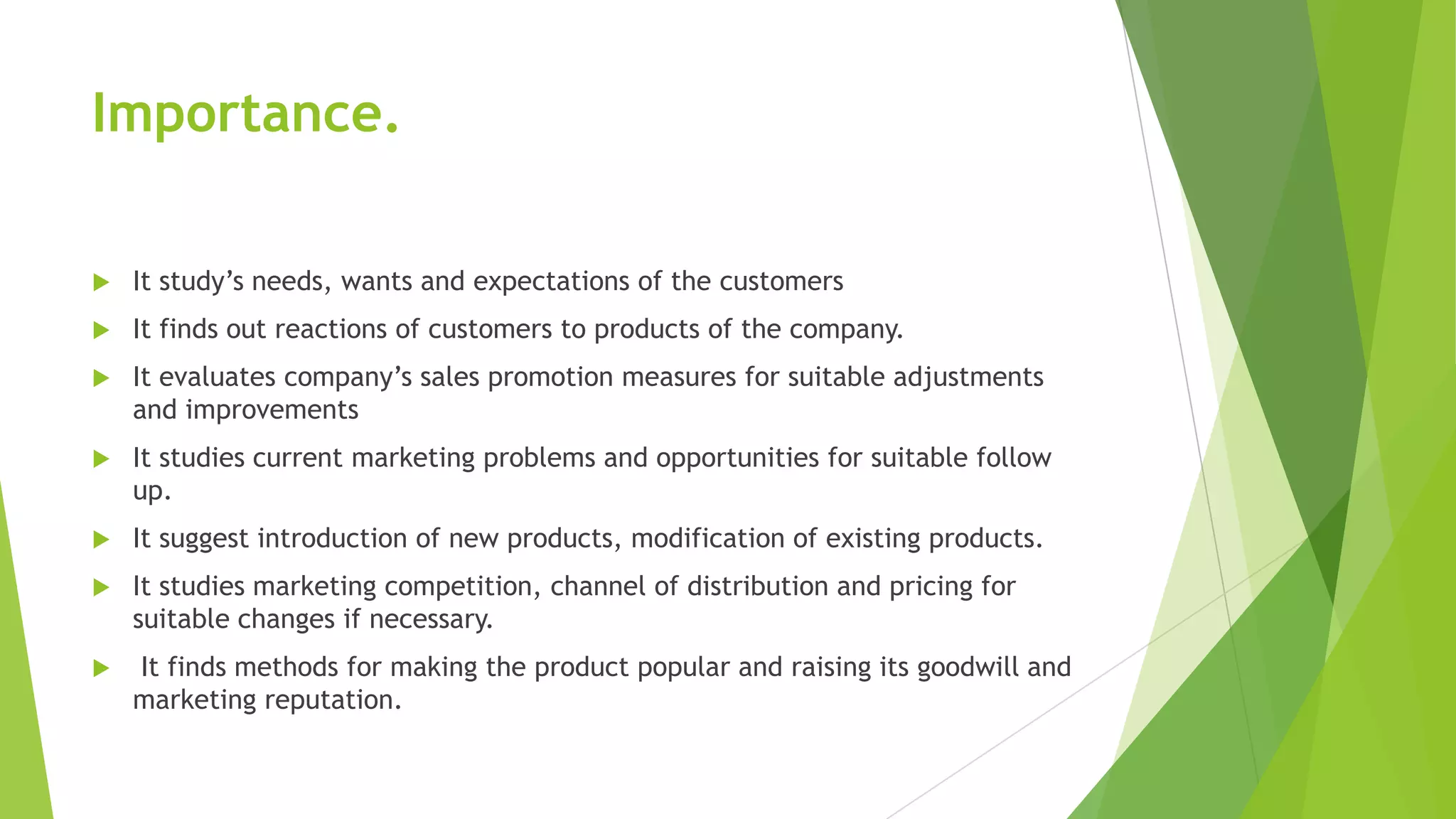Importance.
 It study’s needs, wants and expectations of the customers
 It finds out reactions of customers to products of the company.
 It evaluates company’s sales promotion measures for suitable adjustments
and improvements
 It studies current marketing problems and opportunities for suitable follow
up.
 It suggest introduction of new products, modification of existing products.
 It studies marketing competition, channel of distribution and pricing for
suitable changes if necessary.
 It finds methods for making the product popular and raising its goodwill and
marketing reputation.
 