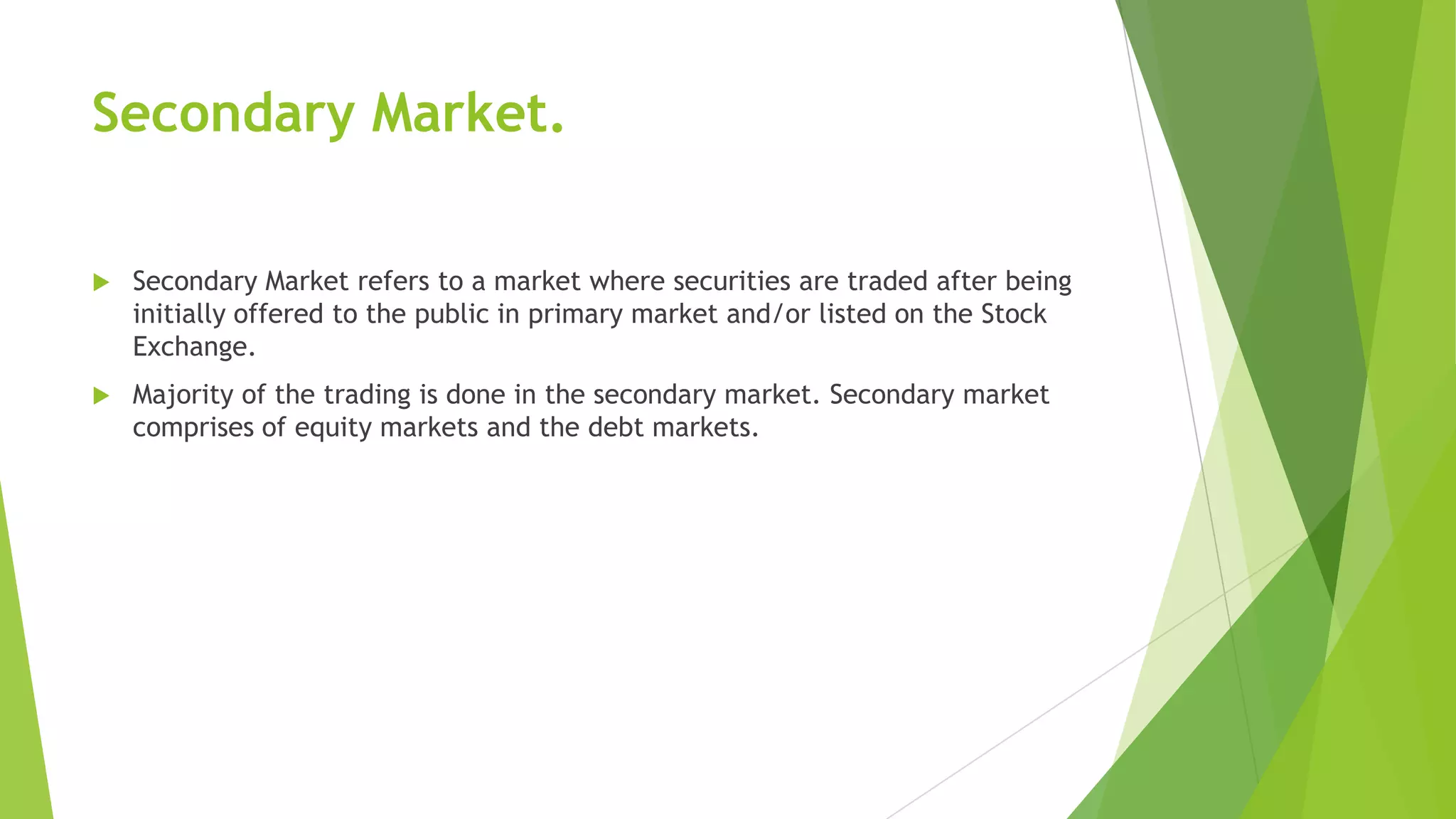 Secondary Market.
 Secondary Market refers to a market where securities are traded after being
initially offered to the public in primary market and/or listed on the Stock
Exchange.
 Majority of the trading is done in the secondary market. Secondary market
comprises of equity markets and the debt markets.
 