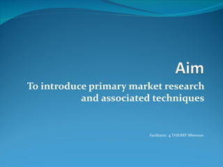 To introduce primary market research
           and associated techniques


                        Facilitator: g THIERRY Mbenoun
 