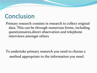Conclusion
Primary research consists in research to collect original
  data. This can be through numerous forms, including
  questionnaires,direct observation and telephone
  interviews amongst others



To undertake primary research you need to choose a
  method appropriate to the information you need.
 