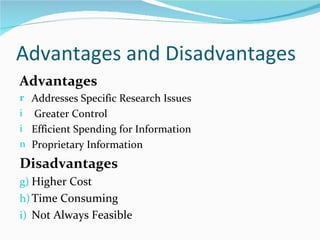 Advantages and Disadvantages
Advantages
r Addresses Specific Research Issues
i Greater Control
i Efficient Spending for Information
n Proprietary Information

Disadvantages
g) Higher Cost
h) Time Consuming
i) Not Always Feasible
 