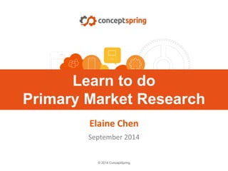 © 2014 ConceptSpring
Learn to do
Primary Market Research
Elaine Chen
September 2014
 