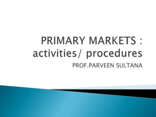 PRIMARY MARKETS :activities/ procedures PROF.PARVEEN SULTANA 