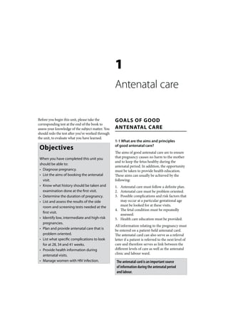 1
                                                   Antenatal care

Before you begin this unit, please take the        GOALS OF GOOD
corresponding test at the end of the book to
assess your knowledge of the subject matter. You   ANTENATAL CARE
should redo the test after you’ve worked through
the unit, to evaluate what you have learned.
                                                   1-1 What are the aims and principles
 Objectives                                        of good antenatal care?
                                                   The aims of good antenatal care are to ensure
 When you have completed this unit you             that pregnancy causes no harm to the mother
                                                   and to keep the fetus healthy during the
 should be able to:
                                                   antenatal period. In addition, the opportunity
 • Diagnose pregnancy.                             must be taken to provide health education.
 • List the aims of booking the antenatal          These aims can usually be achieved by the
   visit.                                          following:
 • Know what history should be taken and           1. Antenatal care must follow a definite plan.
   examination done at the first visit.            2. Antenatal care must be problem oriented.
 • Determine the duration of pregnancy.            3. Possible complications and risk factors that
 • List and assess the results of the side            may occur at a particular gestational age
   room and screening tests needed at the             must be looked for at these visits.
                                                   4. The fetal condition must be repeatedly
   first visit.
                                                      assessed.
 • Identify low, intermediate and high-risk        5. Health care education must be provided.
   pregnancies.
                                                   All information relating to the pregnancy must
 • Plan and provide antenatal care that is         be entered on a patient-held antenatal card.
   problem oriented.                               The antenatal card can also serve as a referral
 • List what specific complications to look        letter if a patient is referred to the next level of
   for at 28, 34 and 41 weeks.                     care and therefore serves as link between the
 • Provide health information during               different levels of care as well as the antenatal
                                                   clinic and labour ward.
   antenatal visits.
 • Manage women with HIV infection.                 The antenatal card is an important source
                                                    of information during the antenatal period
                                                    and labour.
 